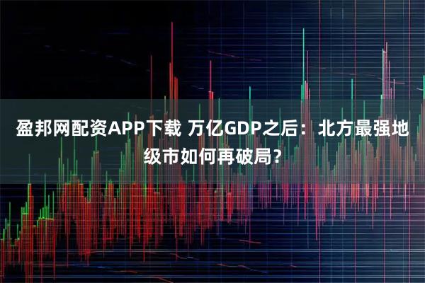 盈邦网配资APP下载 万亿GDP之后:北方最强地级市如何再破局?