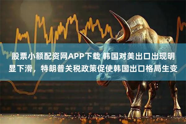 股票小额配资网APP下载 韩国对美出口出现明显下滑，特朗普关税政策促使韩国出口格局生变