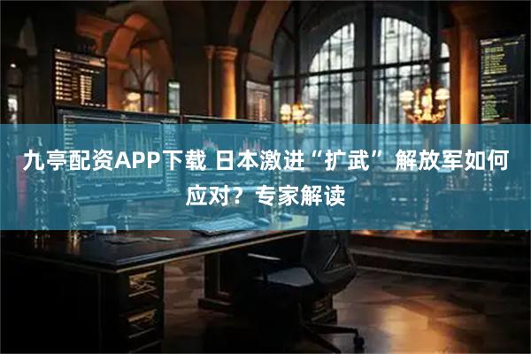 九亭配资APP下载 日本激进“扩武” 解放军如何应对？专家解读