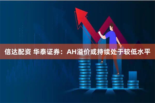 信达配资 华泰证券：AH溢价或持续处于较低水平