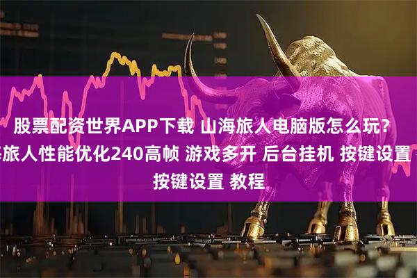 股票配资世界APP下载 山海旅人电脑版怎么玩？ 山海旅人性能优化240高帧 游戏多开 后台挂机 按键设置 教程