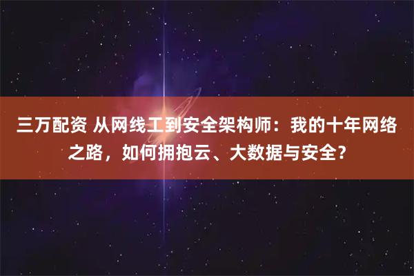 三万配资 从网线工到安全架构师：我的十年网络之路，如何拥抱云、大数据与安全？