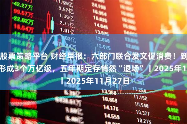 股票策略平台 财经早报：六部门联合发文促消费！到2027年形成3个万亿级，五年期定存悄然“退场”丨2025年11月27日