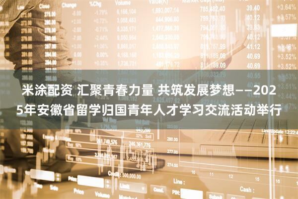 米涂配资 汇聚青春力量 共筑发展梦想——2025年安徽省留学归国青年人才学习交流活动举行