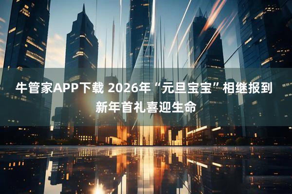 牛管家APP下载 2026年“元旦宝宝”相继报到 新年首礼喜迎生命