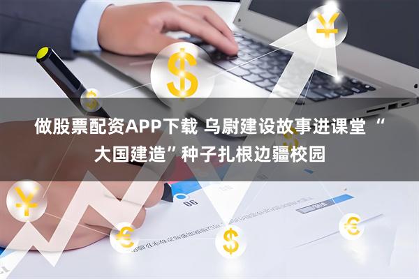 做股票配资APP下载 乌尉建设故事进课堂 “大国建造”种子扎根边疆校园