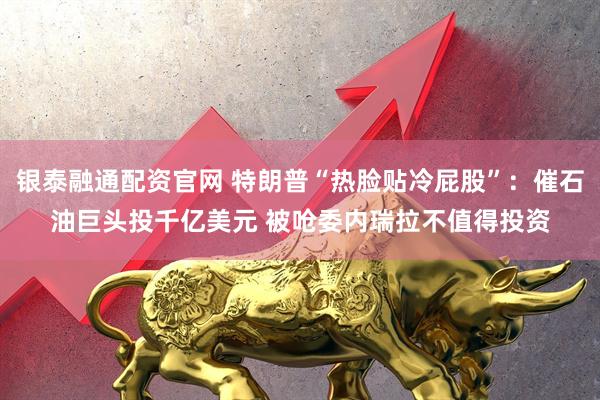 银泰融通配资官网 特朗普“热脸贴冷屁股”：催石油巨头投千亿美元 被呛委内瑞拉不值得投资