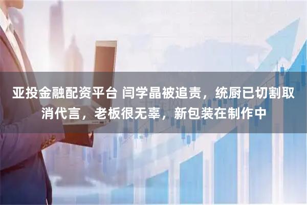 亚投金融配资平台 闫学晶被追责，统厨已切割取消代言，老板很无辜，新包装在制作中