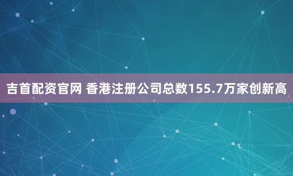 吉首配资官网 香港注册公司总数155.7万家创新高