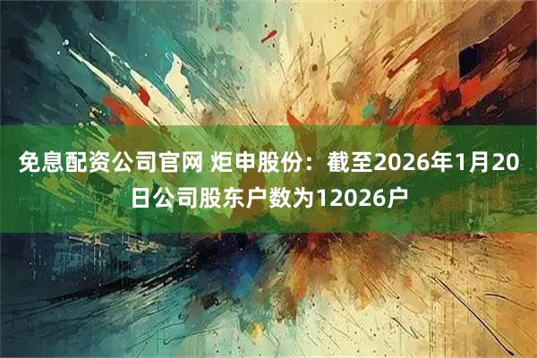 免息配资公司官网 炬申股份：截至2026年1月20日公司股东户数为12026户