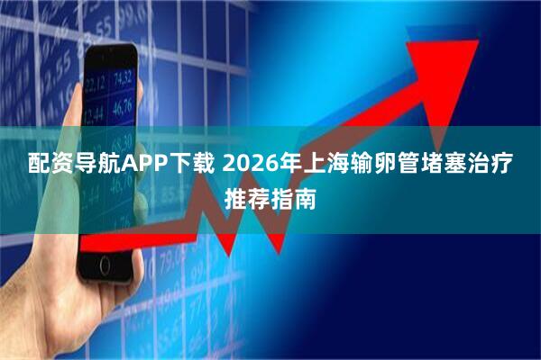 配资导航APP下载 2026年上海输卵管堵塞治疗推荐指南