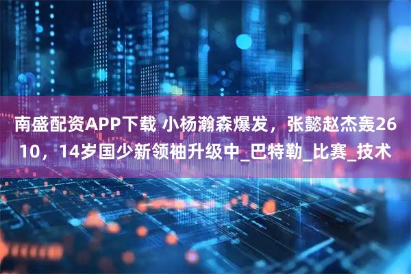 南盛配资APP下载 小杨瀚森爆发,张懿赵杰轰2610,14岁国少新领袖升级中_巴特勒_比赛_技术