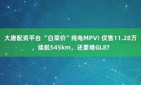 大唐配资平台 “白菜价”纯电MPV! 仅售11.28万,续航545km,还要啥GL8?