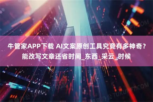 牛管家APP下载 AI文案原创工具究竟有多神奇？能改写文章还省时间_东西_采云_时候