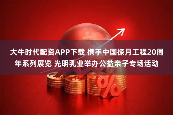 大牛时代配资APP下载 携手中国探月工程20周年系列展览 光明乳业举办公益亲子专场活动