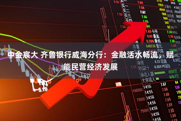 中金宸大 齐鲁银行威海分行：金融活水畅流，赋能民营经济发展