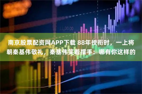 南京股票配资网APP下载 88年授衔时，一上将朝秦基伟敬礼，秦基伟笑着摆手：哪有你这样的