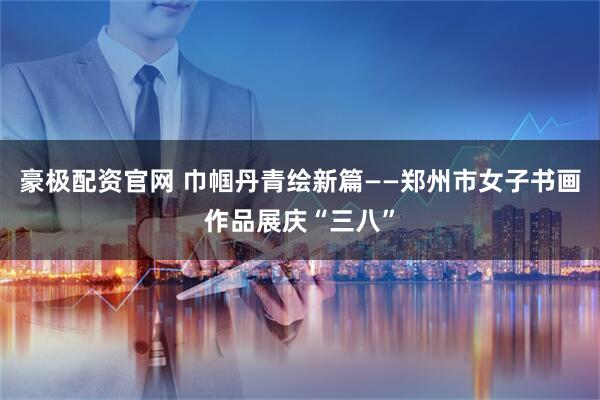豪极配资官网 巾帼丹青绘新篇——郑州市女子书画作品展庆“三八”