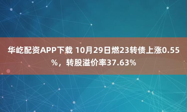 华屹配资APP下载 10月29日燃23转债上涨0.55%，转股溢价率37.63%